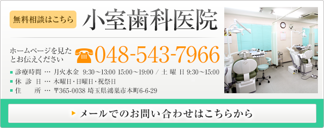 無料相談はこちら 小室歯科医院 ホームページを見たとお伝えください 電話番号 048-543-7966 診療時間 月火水金9:30～13:00 15:00～19:00/土曜日 9:00～15:00 休診日 木曜日・日曜日・祝祭日 住所 〒365-0038 埼玉県鴻巣市本町6-6-29 メールでのお問い合わせはこちらから